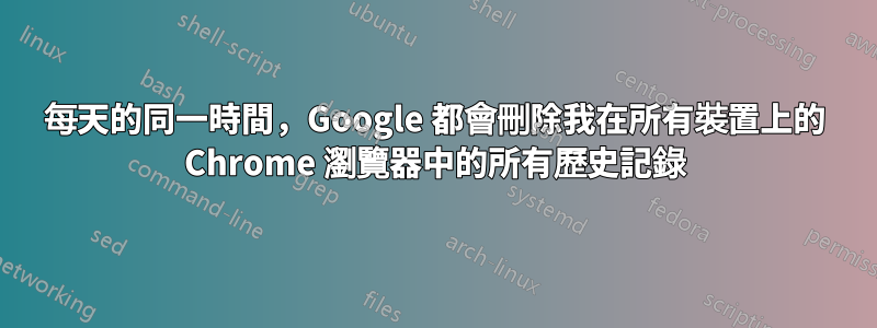 每天的同一時間，Google 都會刪除我在所有裝​​置上的 Chrome 瀏覽器中的所有歷史記錄