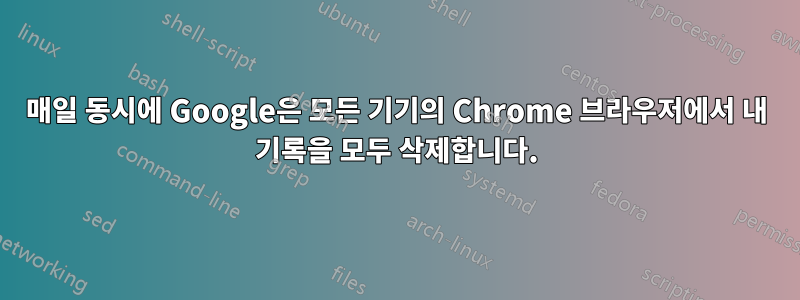 매일 동시에 Google은 모든 기기의 Chrome 브라우저에서 내 기록을 모두 삭제합니다.