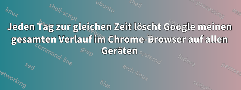 Jeden Tag zur gleichen Zeit löscht Google meinen gesamten Verlauf im Chrome-Browser auf allen Geräten