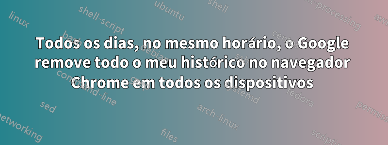 Todos os dias, no mesmo horário, o Google remove todo o meu histórico no navegador Chrome em todos os dispositivos