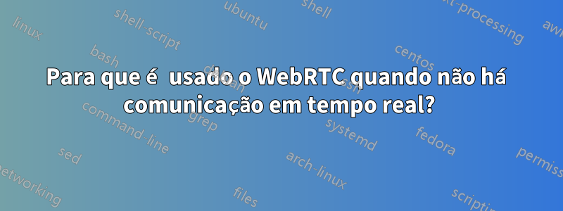 Para que é usado o WebRTC quando não há comunicação em tempo real?