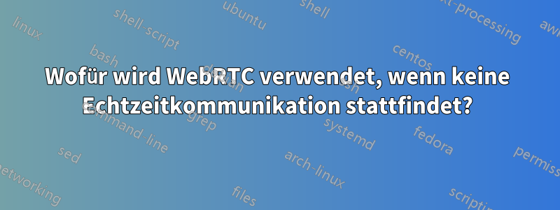 Wofür wird WebRTC verwendet, wenn keine Echtzeitkommunikation stattfindet?