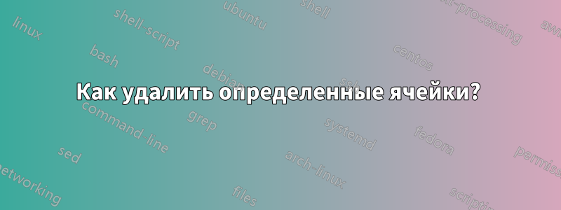 Как удалить определенные ячейки?