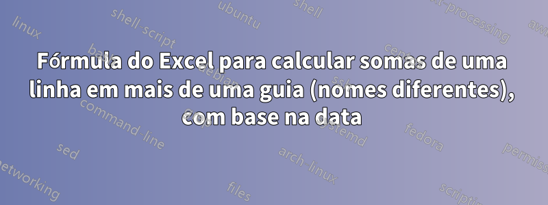 Fórmula do Excel para calcular somas de uma linha em mais de uma guia (nomes diferentes), com base na data