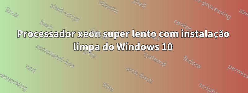 Processador xeon super lento com instalação limpa do Windows 10