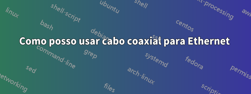 Como posso usar cabo coaxial para Ethernet