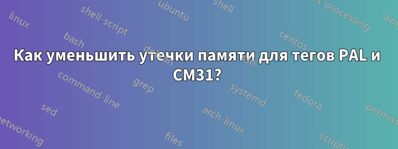 Как уменьшить утечки памяти для тегов PAL и CM31?