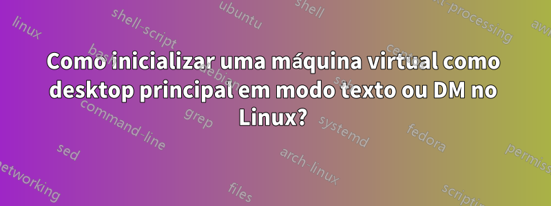 Como inicializar uma máquina virtual como desktop principal em modo texto ou DM no Linux?