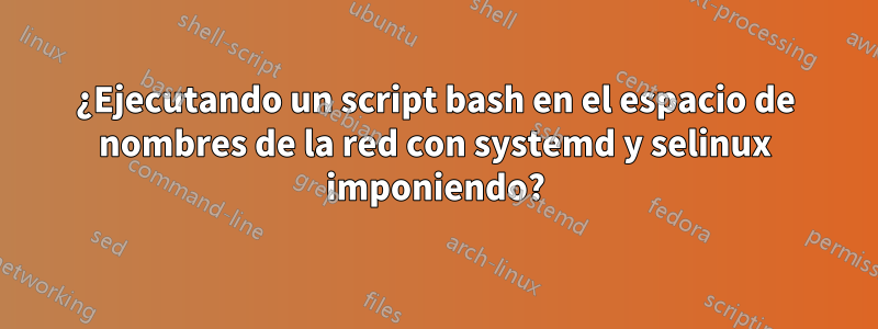 ¿Ejecutando un script bash en el espacio de nombres de la red con systemd y selinux imponiendo?