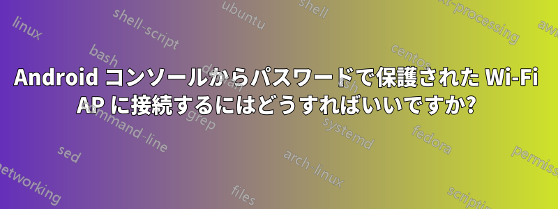 Android コンソールからパスワードで保護された Wi-Fi AP に接続するにはどうすればいいですか?