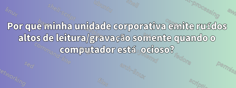 Por que minha unidade corporativa emite ruídos altos de leitura/gravação somente quando o computador está ocioso?