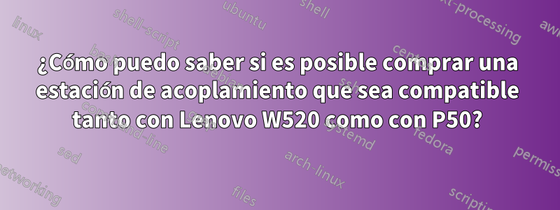 ¿Cómo puedo saber si es posible comprar una estación de acoplamiento que sea compatible tanto con Lenovo W520 como con P50?