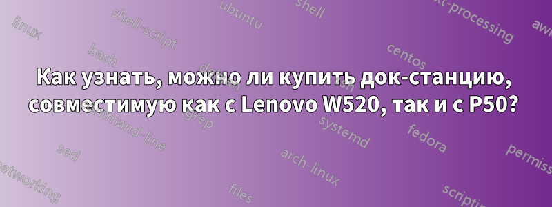 Как узнать, можно ли купить док-станцию, совместимую как с Lenovo W520, так и с P50?