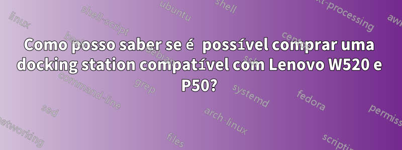 Como posso saber se é possível comprar uma docking station compatível com Lenovo W520 e P50?