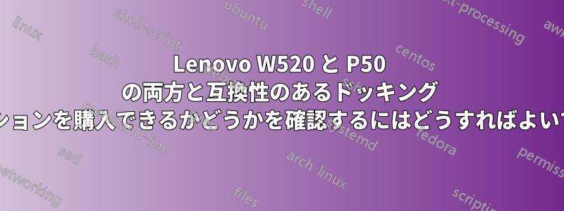 Lenovo W520 と P50 の両方と互換性のあるドッキング ステーションを購入できるかどうかを確認するにはどうすればよいですか?