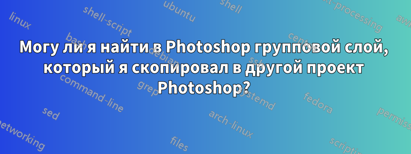 Могу ли я найти в Photoshop групповой слой, который я скопировал в другой проект Photoshop?