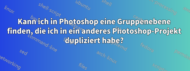 Kann ich in Photoshop eine Gruppenebene finden, die ich in ein anderes Photoshop-Projekt dupliziert habe?