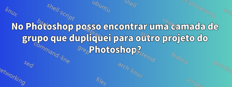 No Photoshop posso encontrar uma camada de grupo que dupliquei para outro projeto do Photoshop?