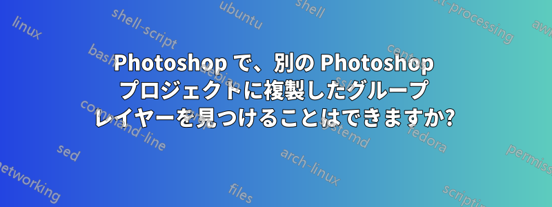 Photoshop で、別の Photoshop プロジェクトに複製したグループ レイヤーを見つけることはできますか?