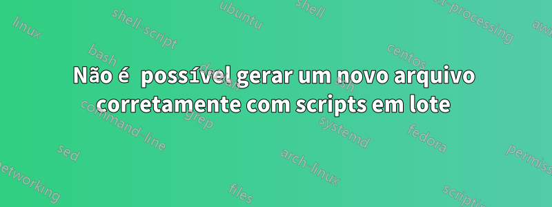 Não é possível gerar um novo arquivo corretamente com scripts em lote