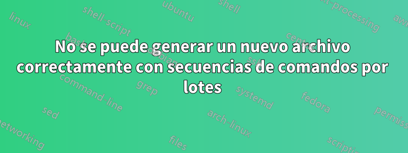 No se puede generar un nuevo archivo correctamente con secuencias de comandos por lotes