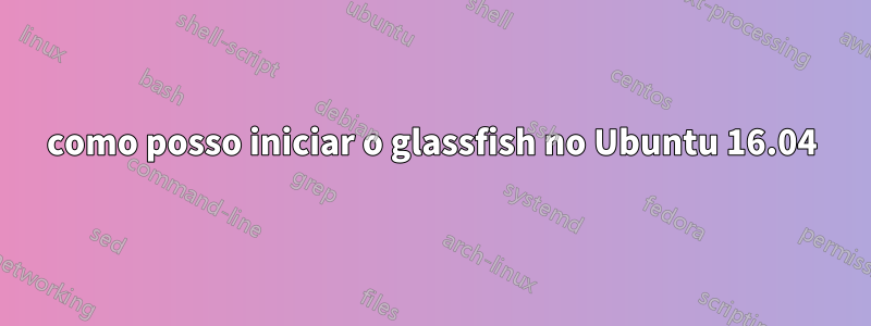 como posso iniciar o glassfish no Ubuntu 16.04