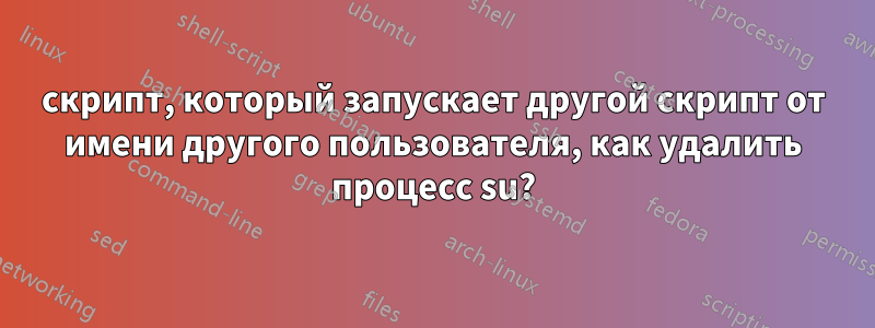 скрипт, который запускает другой скрипт от имени другого пользователя, как удалить процесс su?