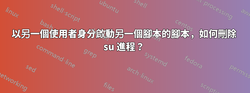 以另一個使用者身分啟動另一個腳本的腳本，如何刪除 su 進程？