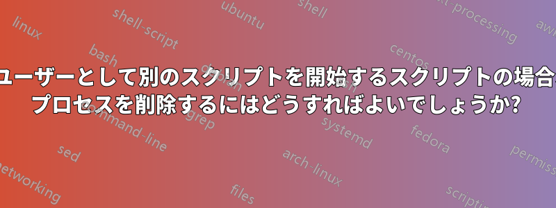 別のユーザーとして別のスクリプトを開始するスクリプトの場合、su プロセスを削除するにはどうすればよいでしょうか?