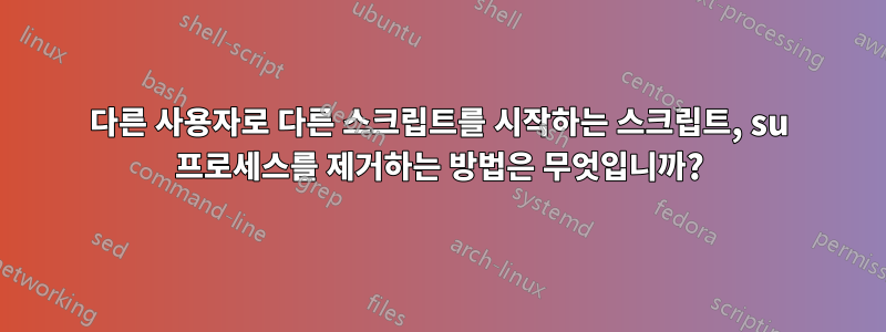 다른 사용자로 다른 스크립트를 시작하는 스크립트, su 프로세스를 제거하는 방법은 무엇입니까?