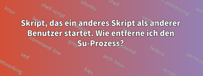 Skript, das ein anderes Skript als anderer Benutzer startet. Wie entferne ich den Su-Prozess?