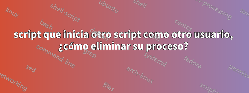 script que inicia otro script como otro usuario, ¿cómo eliminar su proceso?