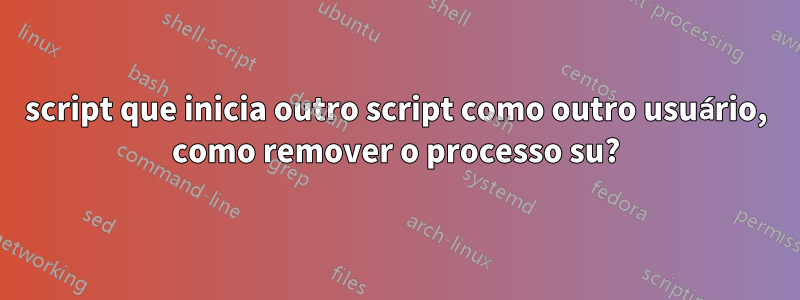 script que inicia outro script como outro usuário, como remover o processo su?