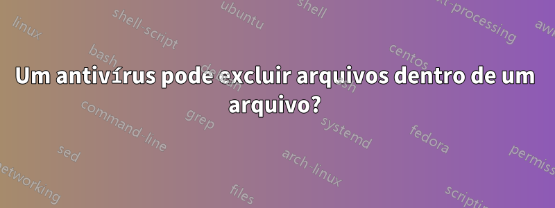 Um antivírus pode excluir arquivos dentro de um arquivo?