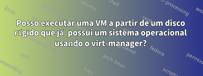 Posso executar uma VM a partir de um disco rígido que já possui um sistema operacional usando o virt-manager?