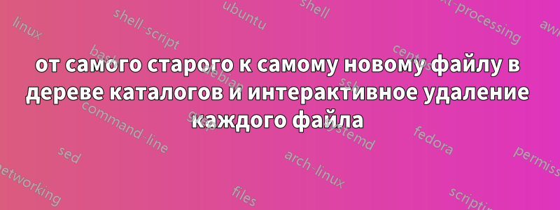 от самого старого к самому новому файлу в дереве каталогов и интерактивное удаление каждого файла