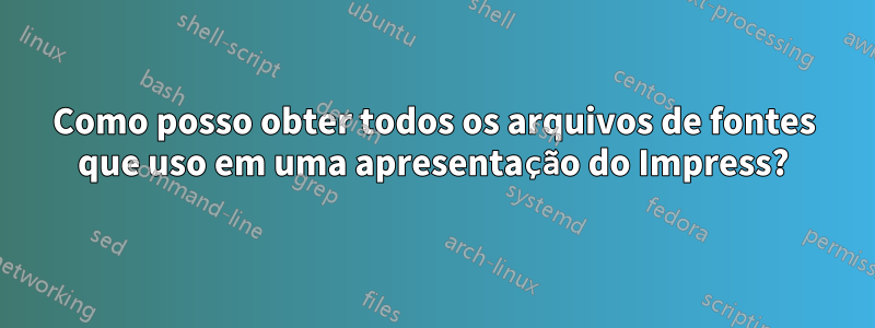 Como posso obter todos os arquivos de fontes que uso em uma apresentação do Impress?