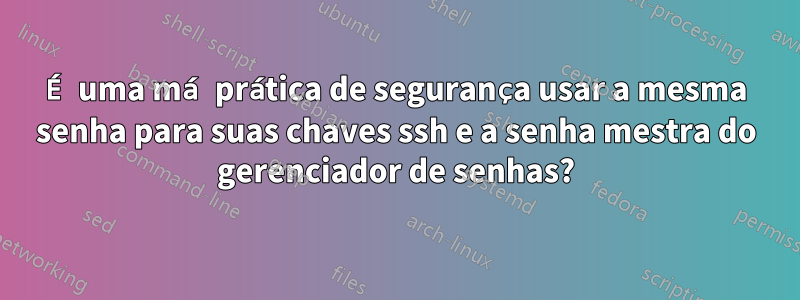 É uma má prática de segurança usar a mesma senha para suas chaves ssh e a senha mestra do gerenciador de senhas?