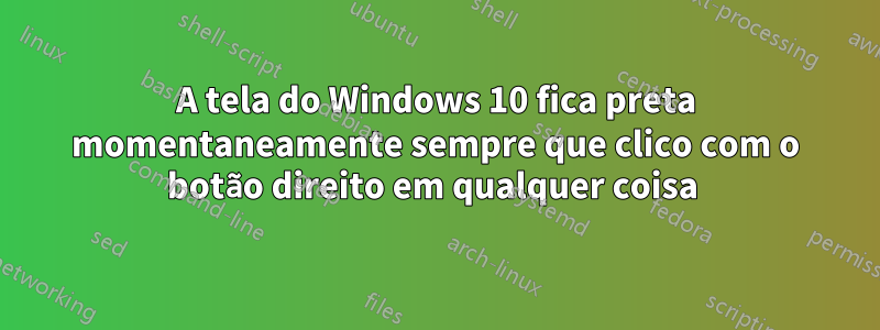 A tela do Windows 10 fica preta momentaneamente sempre que clico com o botão direito em qualquer coisa 