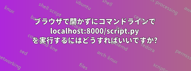 ブラウザで開かずにコマンドラインで localhost:8000/script.py を実行するにはどうすればいいですか?