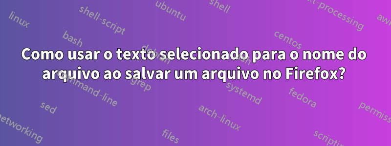Como usar o texto selecionado para o nome do arquivo ao salvar um arquivo no Firefox?