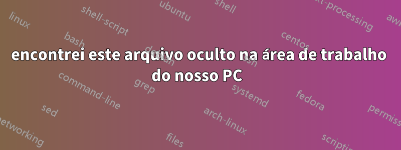 encontrei este arquivo oculto na área de trabalho do nosso PC 