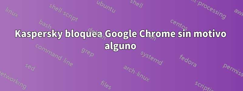 Kaspersky bloquea Google Chrome sin motivo alguno