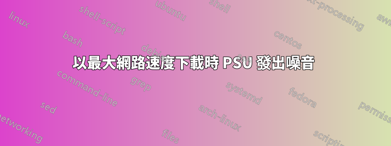 以最大網路速度下載時 PSU 發出噪音