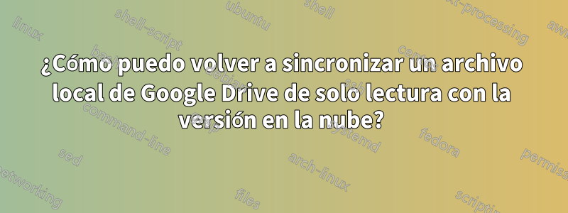 ¿Cómo puedo volver a sincronizar un archivo local de Google Drive de solo lectura con la versión en la nube?