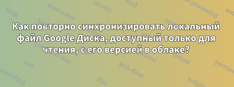 Как повторно синхронизировать локальный файл Google Диска, доступный только для чтения, с его версией в облаке?