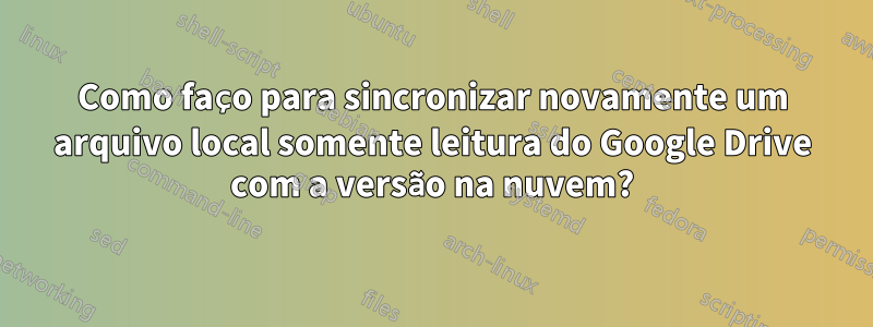 Como faço para sincronizar novamente um arquivo local somente leitura do Google Drive com a versão na nuvem?