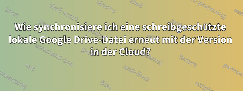 Wie synchronisiere ich eine schreibgeschützte lokale Google Drive-Datei erneut mit der Version in der Cloud?