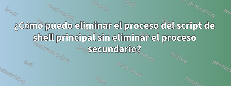 ¿Cómo puedo eliminar el proceso del script de shell principal sin eliminar el proceso secundario?