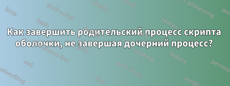 Как завершить родительский процесс скрипта оболочки, не завершая дочерний процесс?